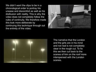 We didn’t want the clips to be in a
chronological order to portray his
unease and discomfort as well as his
disillusion with reality. This is why the
video does not completely follow the
rules of continuity. We therefore made
this look more deliberate by
continuing this technique through out
the entirety of the video.
The narrative that the London
and the girls are in his mind
and not real is not completely
clear in the rough cut. To fix
this we then cut back to the
scenes of him on the roof more
interspersed with the London
scenes.
 