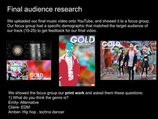 Final audience research
We uploaded our final music video onto YouTube, and showed it to a focus group.
Our focus group had a specific demographic that matched the target audience of
our track (15-25) to get feedback for our final video.
We showed the focus group our print work and asked them these questions:
1) What do you think the genre is?
Emily- Alternative
Claire- EDM
Amber- Hip hop , techno dancer
 