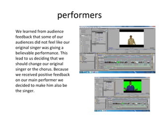performers We learned from audience feedback that some of our audiences did not feel like our original singer was giving a believable performance. This lead to us deciding that we should change our original singer or the chorus. Because we received positive feedback on our main performer we decided to make him also be the singer.  