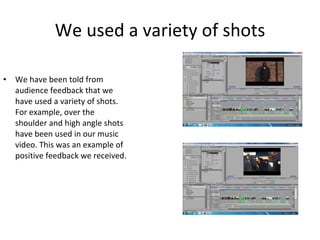 We used a variety of shots We have been told from audience feedback that we have used a variety of shots. For example, over the shoulder and high angle shots have been used in our music video. This was an example of positive feedback we received. 