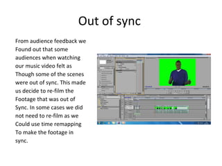 Out of sync  From audience feedback we  Found out that some audiences when watching  our music video felt as  Though some of the scenes  were out of sync. This made  us decide to re-film the Footage that was out of  Sync. In some cases we did  not need to re-film as we  Could use time remapping To make the footage in  sync.  