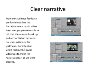Clear narrative From our audience feedback  We found out that the  Narrative to our music video  was clear, people were able to tell that there was a break up and reconciliation between  the main artist and his girlfriend. Our intention  whilst making the music  video was to make the  narrative clear, so we were  pleased.  