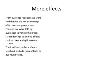 More effects From audience feedback we were  told that we did not use enough  effects on our green screen  Footage, we were told by  audiences to variety the green  screen footage by adding effects  such as texts and split screens. We  Tried to listen to the audience  feedback and add more effects to  our music video. 