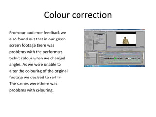 Colour correction From our audience feedback we  also found out that in our green  screen footage there was  problems with the performers  t-shirt colour when we changed  angles. As we were unable to  alter the colouring of the original  footage we decided to re-film  The scenes were there was  problems with colouring.  