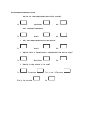 Audience Feedback Questionnaire

             1) Was the narrative story line clear and understandable?



       Yes                       Sometimes                         No

             2) Were a variety of shot types?



       Yes                       Mostly                            No

             3) Were there a variety of transitions and effects?



       Yes                       Mostly                            No

             4) Was the editing of the performance precise and in time with the music?



       Yes                       Sometimes                         No

             5) Was the location suitable for the song?



       Yes               Sometimes               Only for the Performance



       Only for the narrative                    No
 