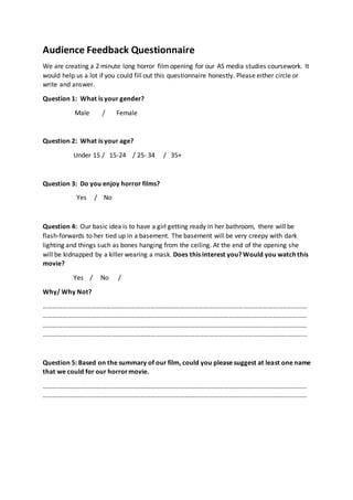 Audience Feedback Questionnaire
We are creating a 2 minute long horror filmopening for our AS media studies coursework. It
would help us a lot if you could fill out this questionnaire honestly. Please either circle or
write and answer.
Question 1: What is your gender?
Male / Female
Question 2: What is your age?
Under 15 / 15-24 / 25- 34 / 35+
Question 3: Do you enjoy horror films?
Yes / No
Question 4: Our basic idea is to have a girl getting ready in her bathroom, there will be
flash-forwards to her tied up in a basement. The basement will be very creepy with dark
lighting and things such as bones hanging from the ceiling. At the end of the opening she
will be kidnapped by a killer wearing a mask. Does this interest you? Would you watch this
movie?
Yes / No /
Why/ Why Not?
………………………………………………………………………………………………………………………………………………
………………………………………………………………………………………………………………………………………………
………………………………………………………………………………………………………………………………………………
……………………………………………………………………………………………………………………………………………...
Question 5: Based on the summary of our film, could you please suggest at least one name
that we could for our horrormovie.
………………………………………………………………………………………………………………………………………………
………………………………………………………………………………………………………………………………………………
 