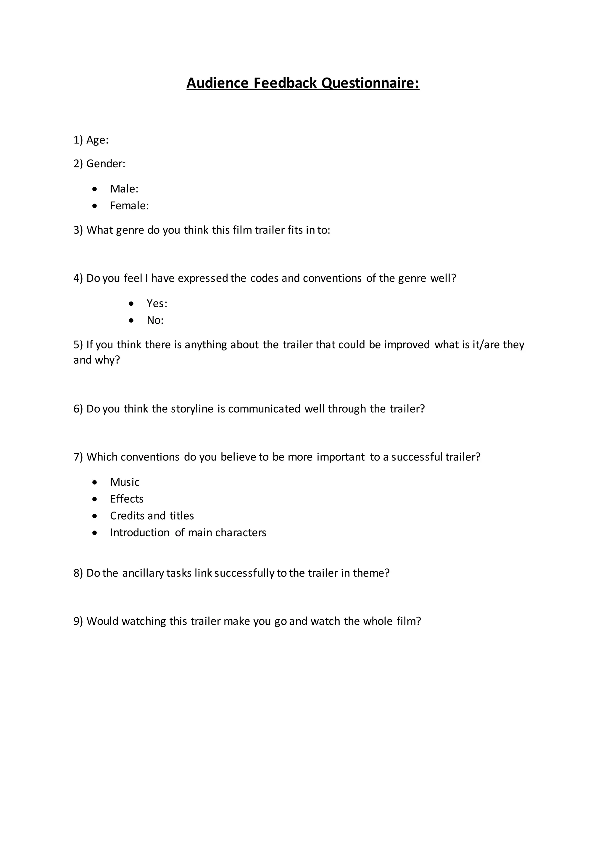 Audience Feedback Questionnaire:
1) Age:
2) Gender:
Male:
Female:
3) What genre do you think this film trailer fits in to:
4) Do you feel I have expressed the codes and conventions of the genre well?
Yes:
No:
5) If you think there is anything about the trailer that could be improved what is it/are they
and why?
6) Do you think the storyline is communicated well through the trailer?
7) Which conventions do you believe to be more important to a successful trailer?
Music
Effects
Credits and titles
Introduction of main characters
8) Do the ancillary tasks link successfully to the trailer in theme?
9) Would watching this trailer make you go and watch the whole film?