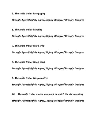 5. The radio trailer is engaging
Strongly Agree/Slightly Agree/Slightly Disagree/Strongly Disagree
6. The radio trailer is boring
Strongly Agree/Slightly Agree/Slightly Disagree/Strongly Disagree
7. The radio trailer is too long
Strongly Agree/Slightly Agree/Slightly Disagree/Strongly Disagree
8. The radio trailer is too short
Strongly Agree/Slightly Agree/Slightly Disagree/Strongly Disagree
9. The radio trailer is informative
Strongly Agree/Slightly Agree/Slightly Disagree/Strongly Disagree
10. The radio trailer makes you want to watch the documentary
Strongly Agree/Slightly Agree/Slightly Disagree/Strongly Disagree
 