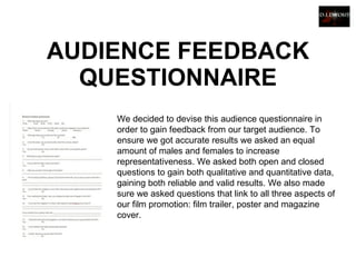 AUDIENCE FEEDBACK QUESTIONNAIRE We decided to devise this audience questionnaire in order to gain feedback from our target audience. To ensure we got accurate results we asked an equal amount of males and females to increase representativeness. We asked both open and closed questions to gain both qualitative and quantitative data, gaining both reliable and valid results. We also made sure we asked questions that link to all three aspects of our film promotion: film trailer, poster and magazine cover.    