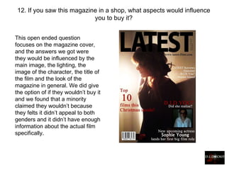 12. If you saw this magazine in a shop, what aspects would influence you to buy it? This open ended question focuses on the magazine cover, and the answers we got were they would be influenced by the main image, the lighting, the image of the character, the title of the film and the look of the magazine in general. We did give the option of if they wouldn’t buy it and we found that a minority claimed they wouldn’t because they felts it didn’t appeal to both genders and it didn’t have enough information about the actual film specifically.   