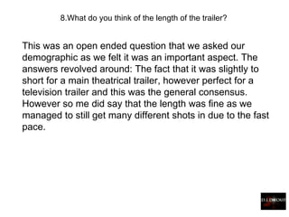 This was an open ended question that we asked our demographic as we felt it was an important aspect. The answers revolved around: The fact that it was slightly to short for a main theatrical trailer, however perfect for a television trailer and this was the general consensus. However so me did say that the length was fine as we managed to still get many different shots in due to the fast pace. 8. What do you think of the length of the trailer?   
