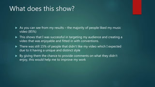 What does this show?
 As you can see from my results – the majority of people liked my music
video (85%)
 This shows that I was successful in targeting my audience and creating a
video that was enjoyable and fitted in with conventions.
 There was still 15% of people that didn’t like my video which I expected
due to it having a unique and distinct style
 By giving them the chance to provide comments on what they didn’t
enjoy, this would help me to improve my work
 