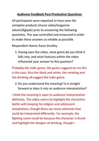 Audience Feedback Post Production Questions
All participants were expected to have seen the
complete products (music video/magazine
advert/digipak) prior to answering the following
questions. This was controlled and measured in order
to make these answers as reliable as possible.
Respondent Name: Ewan Smalley
1.Having seen the video, what genre do you think it
falls into, and what features within the video
influenced your answer to this question?
Probably the indie genre, the guitar suggests to me this
is the case. Also the black and white, the smoking and
the drinking all suggestthe indie genre.
2.Do you understand the meaning? Is it straight
forward or does it rely on audience interpretation?
I think the meaning is open to audience interpretation
definitely. The video seems to highlight the characters
battle with keeping his religion and adolescent
temptations, though there are many elements that
could be interpreted differently. For example, the
fighting scene could be because the character is drunk
and highlight the dangers of drinking, though I
 