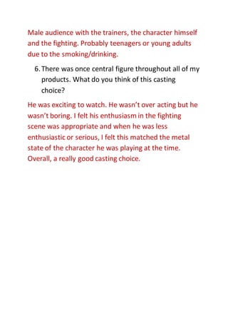 Male audience with the trainers, the character himself
and the fighting. Probably teenagers or young adults
due to the smoking/drinking.
6.There was once central figure throughout all of my
products. What do you think of this casting
choice?
He was exciting to watch. He wasn’t over acting but he
wasn’t boring. I felt his enthusiasm in the fighting
scene was appropriate and when he was less
enthusiastic or serious, I felt this matched the metal
state of the character he was playing at the time.
Overall, a really good casting choice.
 