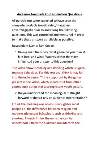 Audience Feedback Post Production Questions
All participants were expected to have seen the
complete products (music video/magazine
advert/digipak) prior to answering the following
questions. This was controlled and measured in order
to make these answers as reliable as possible.
Respondent Name: Sam Cooke
1.Having seen the video, what genre do you think it
falls into, and what features within the video
influenced your answer to this question?
The video shows smoking and drinking which is typical
teenage behaviour. For this reason, I think it may fall
into the indie genre. This is supported by the guitar
present in the video, which separates it from other
genres such as rap that also represent youth culture.
2.Do you understand the meaning? Is it straight
forward or does it rely on audience interpretation?
I think the meaning was obvious enough for most
people i.e. the differences between religion and
modern adolescent behaviours such as drinking and
smoking. Though I think the narrative can be
understood, I think the audience can interpret the
 