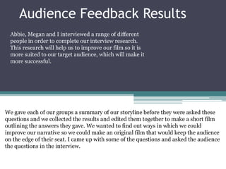 Audience Feedback Results
Abbie, Megan and I interviewed a range of different
people in order to complete our interview research.
This research will help us to improve our film so it is
more suited to our target audience, which will make it
more successful.

We gave each of our groups a summary of our storyline before they were asked these
questions and we collected the results and edited them together to make a short film
outlining the answers they gave. We wanted to find out ways in which we could
improve our narrative so we could make an original film that would keep the audience
on the edge of their seat. I came up with some of the questions and asked the audience
the questions in the interview.

 