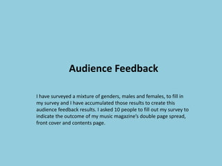 Audience Feedback
I have surveyed a mixture of genders, males and females, to fill in
my survey and I have accumulated those results to create this
audience feedback results. I asked 10 people to fill out my survey to
indicate the outcome of my music magazine’s double page spread,
front cover and contents page.

 