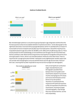 Audience Feedback Results
My intended targetaudience isaverydiverse groupof peopleinage andgenderand therefore the
firsttwoquestionsallowme toestablish whetheritreachedouttothem. As the above graph onthe
righthand side showsIreceivedafairlyequal genderbalance whichI’msatisfiedwithasitmeansI’ll
receive bothanhonestviewpointandvaluableinput frombothparties.Overall the majorityof my
respondentsbasedonage were either16-18 (50%) or 35+ (42%) withonly8% beingunder15. These
resultsprovide me withmixedfeelings;onone handthose overthe age of 35 will mostlikelyhave
familiesandthose under18will still be livingathome meaningthey’ll sittogetherwithparentsof an
eveningtowatcha movie,whichismyintendedaudience.Howeveronthe otherhand,I have no
inputfromthe ‘youngergenerationfamilies’ makingthe surveyslightlybiased.AnotheraspectIdid
not considerwhendesigningthe surveywaswhetherthose overthe age 25 evenhada familyof
theirown,meaningthatmyolderrespondentsmaynotevenbe mytargetcore demographic.
Early onduringthe pre-production
stagesI decidedthatmycore
demographicwouldbe those
betweenthe C1to E grade social
classification,basedonmyresearch
intothe viewingfiguresof TV shows
and moviesthatfollowedasimilar
theme tomy ownproduct.
Therefore I’msatisfiedwiththe
response tothisparticularquestion
as 91% of respondentsfitwithinthis
classification,meaningmytarget
social demographic- eventhough
theymay nothave families-are the
onesresponding.
 