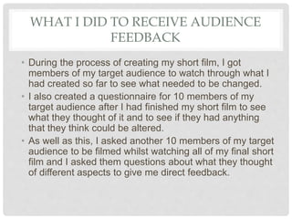 WHAT I DID TO RECEIVE AUDIENCE
FEEDBACK
• During the process of creating my short film, I got
members of my target audience to watch through what I
had created so far to see what needed to be changed.
• I also created a questionnaire for 10 members of my
target audience after I had finished my short film to see
what they thought of it and to see if they had anything
that they think could be altered.
• As well as this, I asked another 10 members of my target
audience to be filmed whilst watching all of my final short
film and I asked them questions about what they thought
of different aspects to give me direct feedback.
 