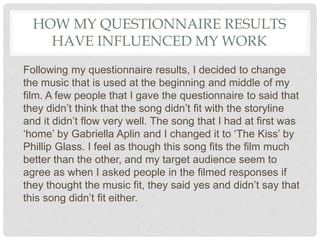 HOW MY QUESTIONNAIRE RESULTS
HAVE INFLUENCED MY WORK
Following my questionnaire results, I decided to change
the music that is used at the beginning and middle of my
film. A few people that I gave the questionnaire to said that
they didn’t think that the song didn’t fit with the storyline
and it didn’t flow very well. The song that I had at first was
‘home’ by Gabriella Aplin and I changed it to ‘The Kiss’ by
Phillip Glass. I feel as though this song fits the film much
better than the other, and my target audience seem to
agree as when I asked people in the filmed responses if
they thought the music fit, they said yes and didn’t say that
this song didn’t fit either.
 