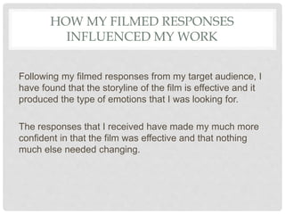 HOW MY FILMED RESPONSES
INFLUENCED MY WORK
Following my filmed responses from my target audience, I
have found that the storyline of the film is effective and it
produced the type of emotions that I was looking for.
The responses that I received have made my much more
confident in that the film was effective and that nothing
much else needed changing.
 