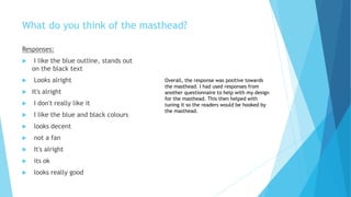 What do you think of the masthead?
Responses:
 I like the blue outline, stands out
on the black text
 Looks alright
 It's alright
 I don't really like it
 I like the blue and black colours
 looks decent
 not a fan
 It's alright
 its ok
 looks really good
Overall, the response was positive towards
the masthead. I had used responses from
another questionnaire to help with my design
for the masthead. This then helped with
tuning it so the readers would be hooked by
the masthead.
 