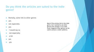 Do you think the articles are suited to the indie
genre?
 Partially, some link to other genres
 yes
 not especially
 yes
 I would say so
 not especially
 a bit
 yes
 yes
Most of the articles link to the indie
genre, but I wanted to use other
genres even though it is an indie
music magazine other genres can be
used to attract a wider audience.
 