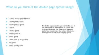 What do you think of the double page spread image?
 Looks really professional
 looks pretty cool
 Looks pretty good
 It's ok
 really good
 I really like it
 looks good
 best part of magazine
 its good
 looks pretty cool
The double page spread image was rated as one of
the better parts of the magazine as it looks like a
professional picture. The image is my favourite
part of the magazine as I also believe it looks like
an image from an actual double page spread.
 