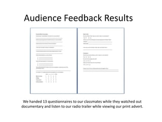 Audience Feedback Results
We handed 13 questionnaires to our classmates while they watched out
documentary and listen to our radio trailer while viewing our print advert.
 