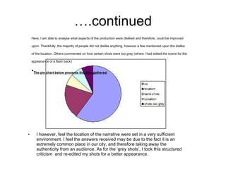 ….continued I however, feel the location of the narrative were set in a very sufficient environment. I feel the answers received may be due to the fact it is an extremely common place in our city, and therefore taking away the authenticity from an audience. As for the ‘grey shots’, I took this structured criticism  and re-edited my shots for a better appearance. Here, I am able to analyse what aspects of the production were disliked and therefore, could be improved upon. Thankfully, the majority of people did not dislike anything, however a few mentioned upon the dislike of the location. Others commented on how certain shots were too grey (where I had edited the scene for the appearance of a flash back) The pie chart below presents the data gathered . 