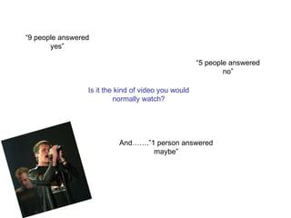 Is it the kind of video you would normally watch? “9 people answered yes” “5 people answered no” And…….”1 person answered maybe” 