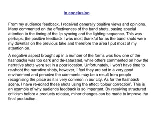 In conclusion From my audience feedback, I received generally positive views and opinions. Many commented on the effectiveness of the band shots, paying special attention to the timing of the lip syncing and the lighting sequence. This was perhaps, the positive feedback I was most thankful for as the band shots were my downfall on the previous take and therefore the area I put most of my attention on. A negative aspect brought up in a number of the forms was how one of the flashbacks was too dark and de-saturated, while others commented on how the narrative shots were set in a poor location. Unfortunately, I won’t have time to re-shoot the narrative shots, however, I feel they are set in a very good environment and perceive the comments may be a result from people recognising the place as it is very common in our city. As for the flashback scene, I have re-edited these shots using the effect ‘colour correction’. This is an example of why audience feedback is so important. By receiving structured criticism before a products release, minor changes can be made to improve the final production. 