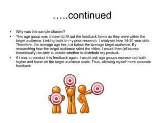 …..continued Why was this sample chosen? This age group was chosen to fill out the feedback forms as they were within the target audience. Linking back to my prior research, I analysed how 14-30 year olds. Therefore, the average age lies just below the average target audience. By researching how the target audience rated the video, I would then (of course theoretically) be able to decide whether to distribute my product. If I was to conduct this feedback again, I would ask age groups represented both higher and lower on the target audience scale. Thus, allowing myself more accurate feedback. 