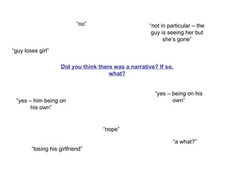 Did you think there was a narrative? If so, what? “guy loses girl” “no” “yes – him being on his own” “nope” “a what?” “losing his girlfriend” “yes – being on his own” “not in particular – the guy is seeing her but she’s gone” 