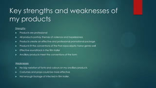 Key strengths and weaknesses of
my products
Strengths
 Products are professional
 All products portray themes of violence and hopelessness
 Products create an effective and professional promotional package
 Products fit the conventions of the Post-Apocalyptic horror genre well
 Effective soundtrack in the film trailer
 Ancillary products meet the conventions of the form
Weaknesses
 No big variation of fonts and colours on my ancillary products
 Costumes and props could be more effective
 Not enough footage of infected in film trailer.
 