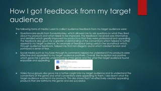 How I got feedback from my target
audience
The following forms of media I used to collect audience feedback from my target audience were:
 Questionnaire results from SurveyMonkey which allowed me to ask questions on what they liked
about my products and what needs to be improved. The feedback I received was informative
and detailed which greatly improved my products so that they were professional and appealing.
The feedback also gave me a greater understanding of the conventions which helped to further
appeal to my target audience. An example of feedback being useful is the soundtrack which,
through audience feedback, helped me find non-diegetic sound which created tension and
portrayed a sense of fear.
 Social media such as YouTube through its comments helped me understand if my products were
effective and appealed to my target audience positively. Overall, the reception was positive
which gave me a greater understanding of the genre and the what the target audience found
enjoyable and appealing.
 Video focus groups also gave me a further insight into my target audience and to understand the
conventions of the genre and what conventions were appealing to them. I also learnt what the
target audience wanted in my products. This also shows that I’ve effectively created appealing
products that are faithful to the genre and are successful.
 