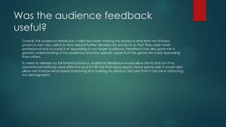 Was the audience feedback
useful?
Overall, the audience feedback I collected when making my products and from my finished
products was very useful as they helped further develop my products so that they were more
professional and successful at appealing to my target audience. Feedback has also gave me a
greater understanding of my audience and how specific aspects of the genre are more appealing
than others.
If I were to release my full finished product, audience feedback would allow me to find out if my
promotional methods were effective and if it fits the Post-Apocalyptic Horror genre well. It would also
allow me to know what needs improving thus making my product the best that it can be in attracting
my demographic.
 