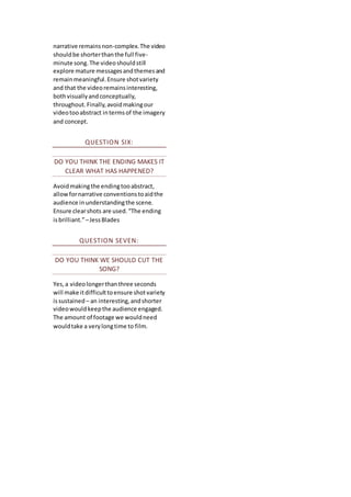 narrative remainsnon-complex.The video
shouldbe shorterthanthe full five-
minute song.The videoshouldstill
explore mature messagesandthemesand
remainmeaningful.Ensure shotvariety
and that the videoremainsinteresting,
bothvisuallyandconceptually,
throughout.Finally,avoidmakingour
videotooabstract intermsof the imagery
and concept.
QUESTION SIX:
DO YOU THINK THE ENDING MAKES IT
CLEAR WHAT HAS HAPPENED?
Avoidmakingthe endingtooabstract,
allowfornarrative conventionstoaidthe
audience inunderstandingthe scene.
Ensure clearshots are used.“The ending
isbrilliant.”–JessBlades
QUESTION SEVEN:
DO YOU THINK WE SHOULD CUT THE
SONG?
Yes,a videolongerthanthree seconds
will make itdifficulttoensure shotvariety
issustained – an interesting,andshorter
videowouldkeepthe audience engaged.
The amount of footage we wouldneed
wouldtake a verylongtime to film.
 