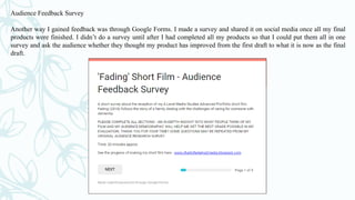 Audience Feedback Survey
Another way I gained feedback was through Google Forms. I made a survey and shared it on social media once all my final
products were finished. I didn’t do a survey until after I had completed all my products so that I could put them all in one
survey and ask the audience whether they thought my product has improved from the first draft to what it is now as the final
draft.
 