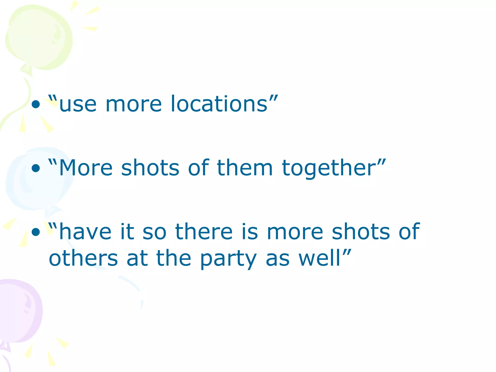 “ use more locations” “ More shots of them together” “ have it so there is more shots of others at the party as well” 