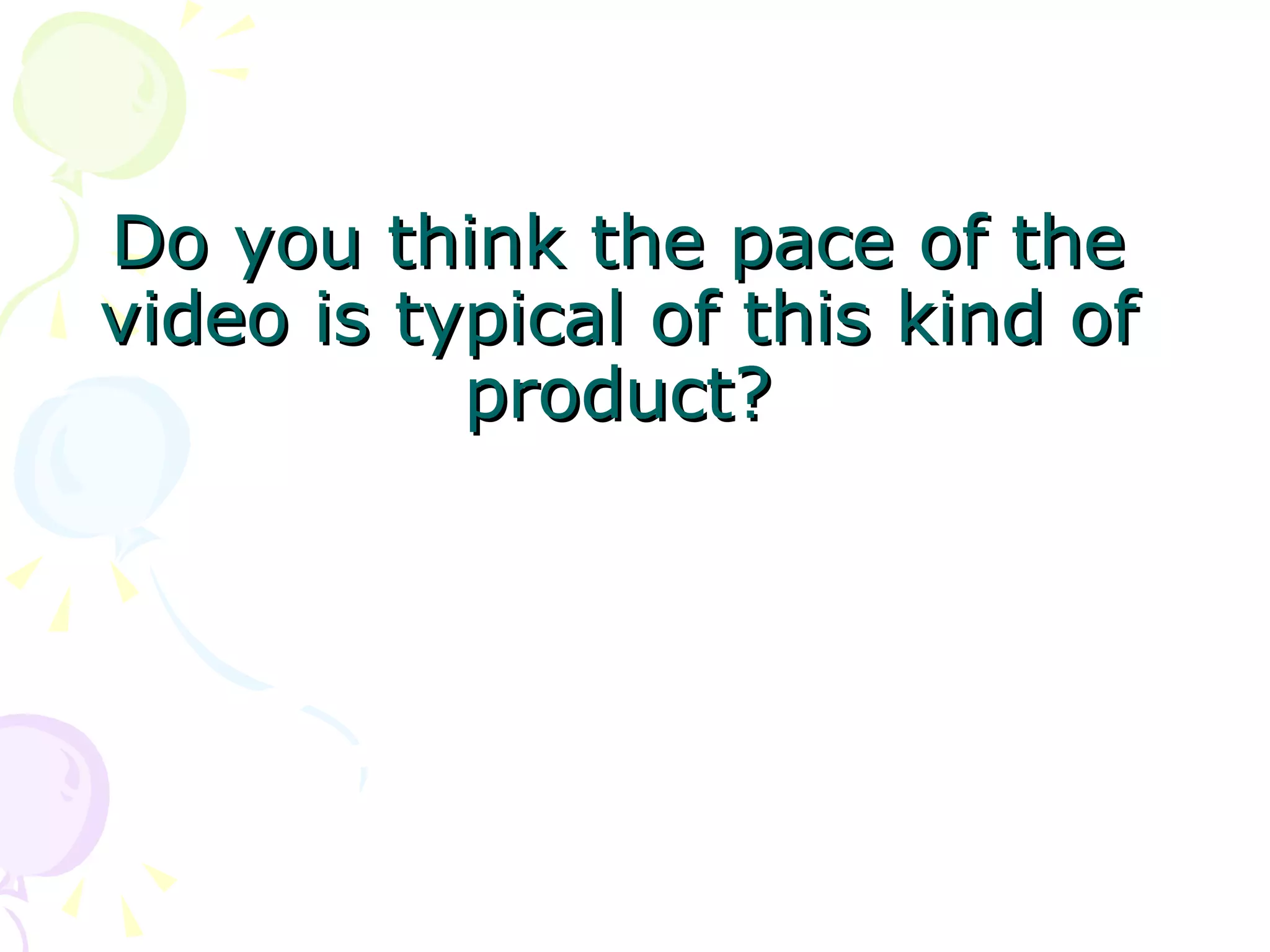 Do you think the pace of the video is typical of this kind of product? 