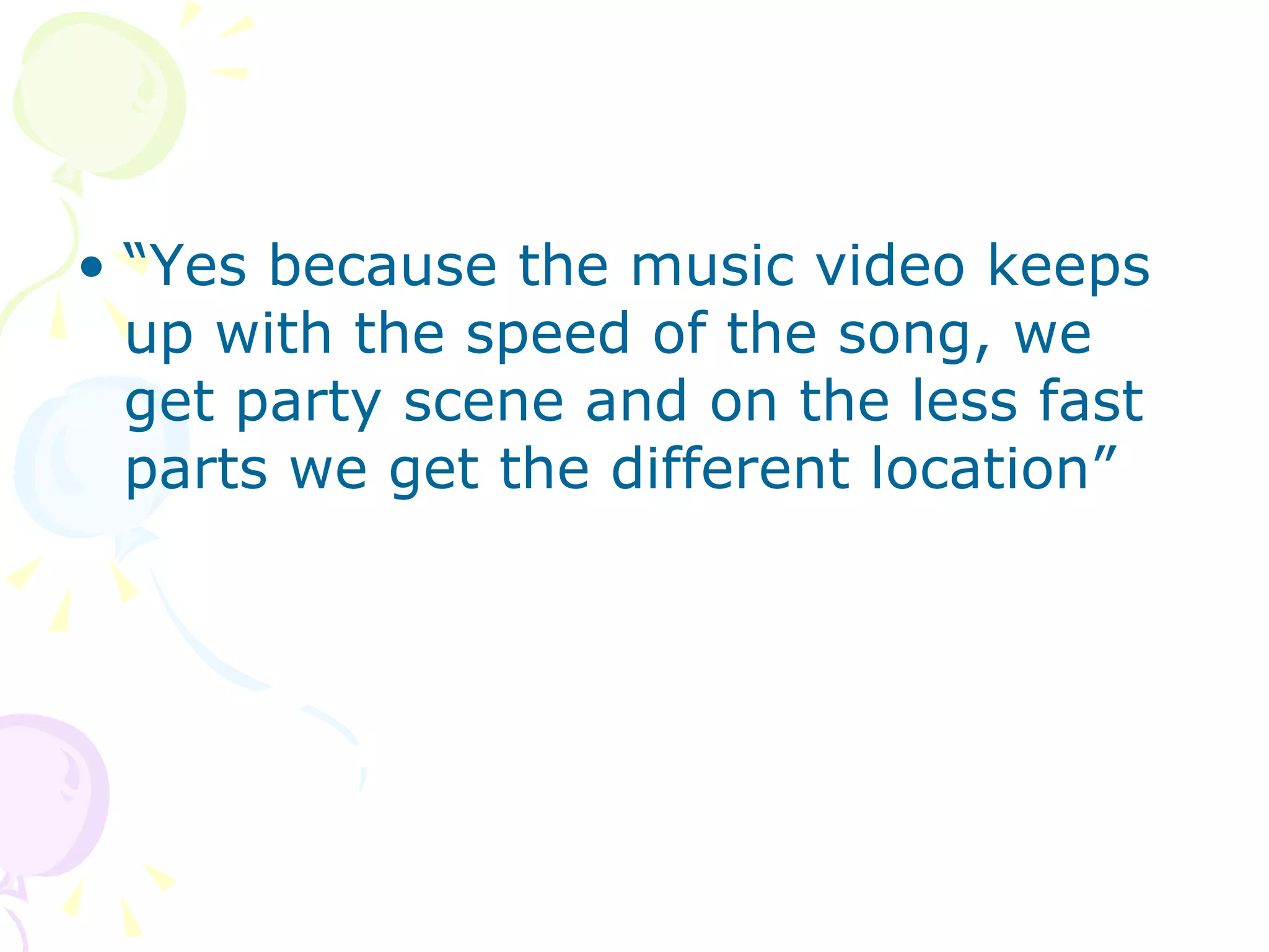 “ Yes because the music video keeps up with the speed of the song, we get party scene and on the less fast parts we get the different location”  