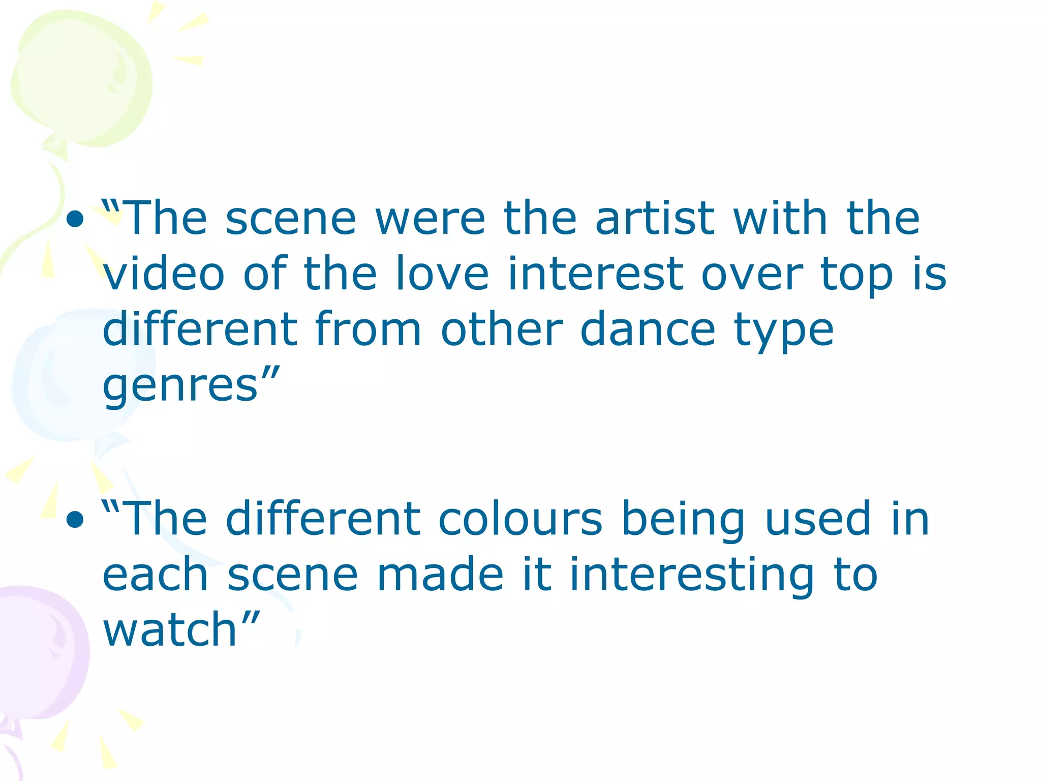 “ The scene were the artist with the video of the love interest over top is different from other dance type genres”  “ The different colours being used in each scene made it interesting to watch”  
