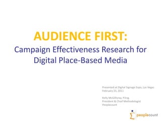 AUDIENCE FIRST:Campaign Effectiveness Research forDigital Place-Based Media,[object Object],Presented at Digital Signage Expo, Las Vegas,[object Object],February 23, 2011,[object Object],Kelly McGillivray, P.Eng.,[object Object],President & Chief Methodologist,[object Object],Peoplecount,[object Object]