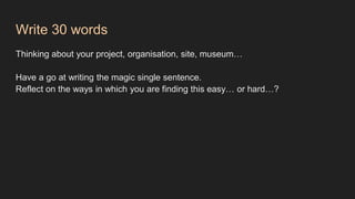 Write 30 words
Thinking about your project, organisation, site, museum…
Have a go at writing the magic single sentence.
Reflect on the ways in which you are finding this easy… or hard…?
 