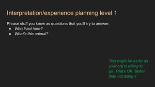 Interpretation/experience planning level 1
Phrase stuff you know as questions that you’ll try to answer:
● Who lived here?
● What’s this animal?
This might be as far as
your org is willing to
go. That’s OK. Better
than not doing it
 