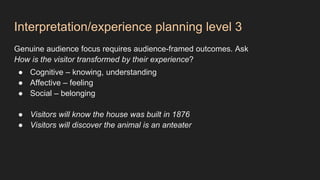 Interpretation/experience planning level 3
Genuine audience focus requires audience-framed outcomes. Ask
How is the visitor transformed by their experience?
● Cognitive – knowing, understanding
● Affective – feeling
● Social – belonging
● Visitors will know the house was built in 1876
● Visitors will discover the animal is an anteater
 