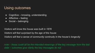 Using outcomes
● Cognitive – knowing, understanding
● Affective – feeling
● Social – belonging
Visitors will know the house was built in 1876
Visitors will feel surprised by the age of the house
Visitors will feel a sense of community continuity in the house’s longevity
note – these could all be the intended meanings of the key message from the last
slide – outcomes give clarity the key messages do not
 