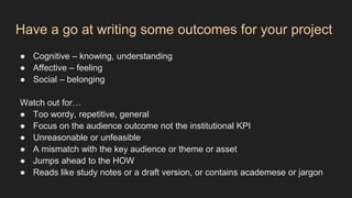 Have a go at writing some outcomes for your project
● Cognitive – knowing, understanding
● Affective – feeling
● Social – belonging
Watch out for…
● Too wordy, repetitive, general
● Focus on the audience outcome not the institutional KPI
● Unreasonable or unfeasible
● A mismatch with the key audience or theme or asset
● Jumps ahead to the HOW
● Reads like study notes or a draft version, or contains academese or jargon
 