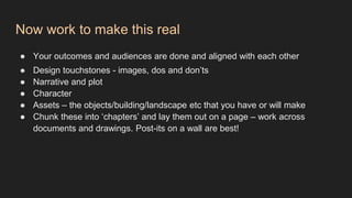 Now work to make this real
● Your outcomes and audiences are done and aligned with each other
● Design touchstones - images, dos and don’ts
● Narrative and plot
● Character
● Assets – the objects/building/landscape etc that you have or will make
● Chunk these into ‘chapters’ and lay them out on a page – work across
documents and drawings. Post-its on a wall are best!
 